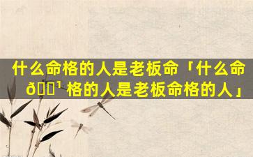 什么命格的人是老板命「什么命 🌹 格的人是老板命格的人」